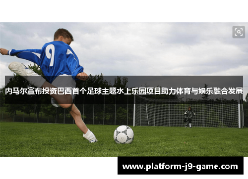 内马尔宣布投资巴西首个足球主题水上乐园项目助力体育与娱乐融合发展 内马尔宣布投资巴西首个足球主题水上乐园项目助力体育与娱乐融合发展