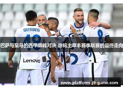 巴萨与皇马的西甲巅峰对决 谁将主宰本赛季联赛的最终走向 巴萨与皇马的西甲巅峰对决 谁将主宰本赛季联赛的最终走向