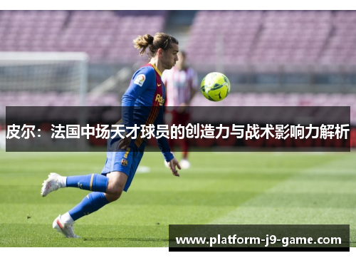皮尔:法国中场天才球员的创造力与战术影响力解析 皮尔:法国中场天才球员的创造力与战术影响力解析