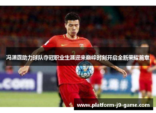 冯潇霆助力球队夺冠职业生涯迎来巅峰时刻开启全新荣耀篇章