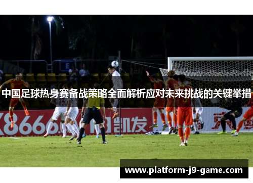 中国足球热身赛备战策略全面解析应对未来挑战的关键举措