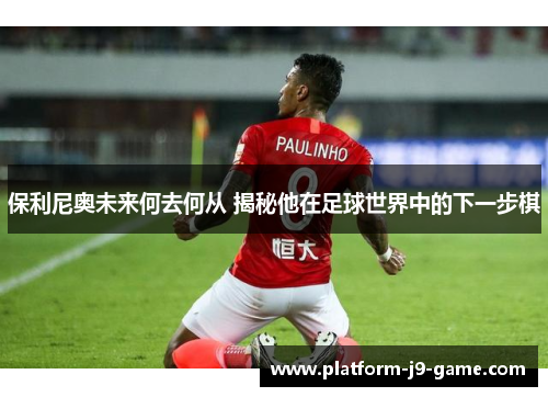 保利尼奥未来何去何从 揭秘他在足球世界中的下一步棋 保利尼奥未来何去何从 揭秘他在足球世界中的下一步棋