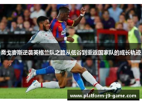 喬戈麥斯逆袭英格兰队之路从低谷到重返国家队的成长轨迹 喬戈麥斯逆袭英格兰队之路从低谷到重返国家队的成长轨迹
