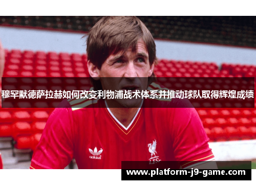 穆罕默德萨拉赫如何改变利物浦战术体系并推动球队取得辉煌成绩