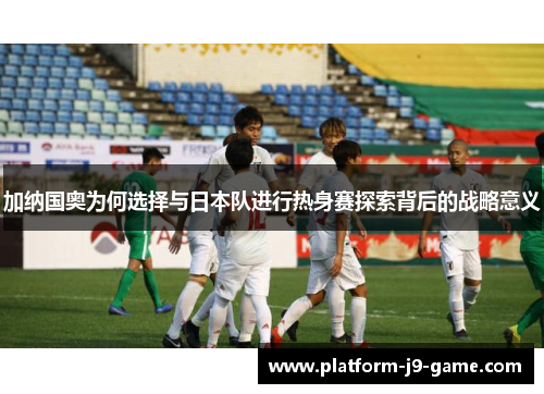 加纳国奥为何选择与日本队进行热身赛探索背后的战略意义