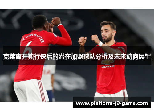 克莱离开独行侠后的潜在加盟球队分析及未来动向展望