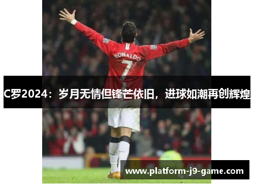C罗2024：岁月无情但锋芒依旧，进球如潮再创辉煌