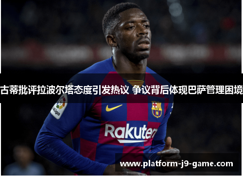 古蒂批评拉波尔塔态度引发热议 争议背后体现巴萨管理困境