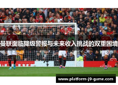 曼联面临降级警报与未来收入挑战的双重困境 曼联面临降级警报与未来收入挑战的双重困境