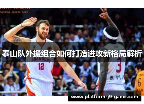 泰山队外援组合如何打造进攻新格局解析 泰山队外援组合如何打造进攻新格局解析