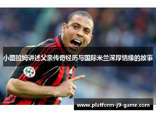 小图拉姆讲述父亲传奇经历与国际米兰深厚情缘的故事 小图拉姆讲述父亲传奇经历与国际米兰深厚情缘的故事