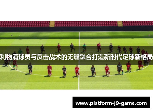 利物浦球员与反击战术的无缝融合打造新时代足球新格局