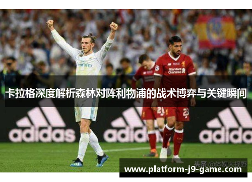 卡拉格深度解析森林对阵利物浦的战术博弈与关键瞬间