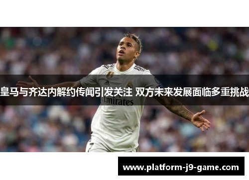 皇马与齐达内解约传闻引发关注 双方未来发展面临多重挑战