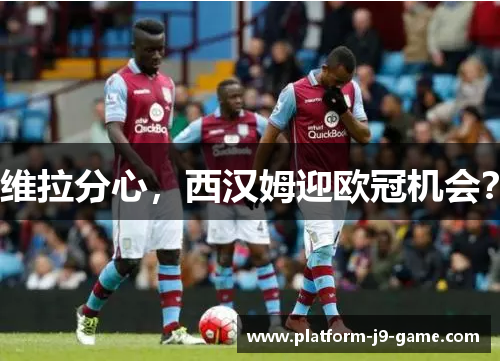 维拉分心，西汉姆迎欧冠机会？