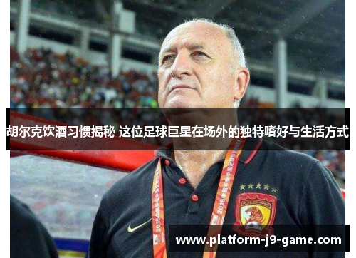 胡尔克饮酒习惯揭秘 这位足球巨星在场外的独特嗜好与生活方式