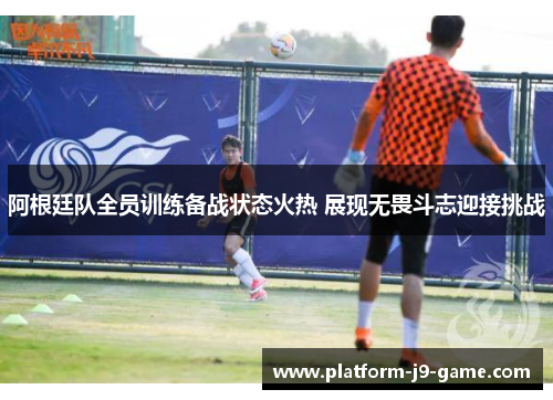 阿根廷队全员训练备战状态火热 展现无畏斗志迎接挑战