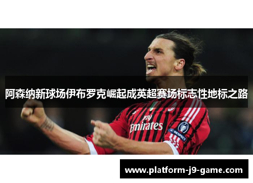 阿森纳新球场伊布罗克崛起成英超赛场标志性地标之路 阿森纳新球场伊布罗克崛起成英超赛场标志性地标之路