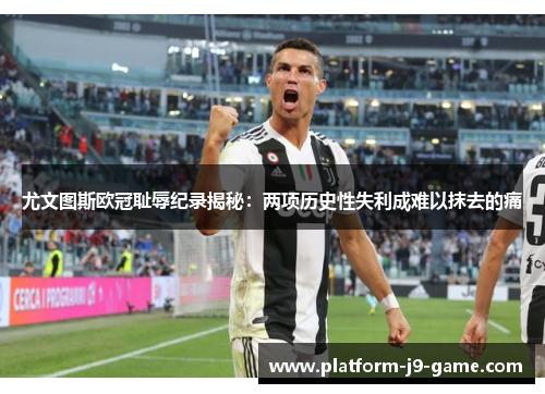 尤文图斯欧冠耻辱纪录揭秘：两项历史性失利成难以抹去的痛