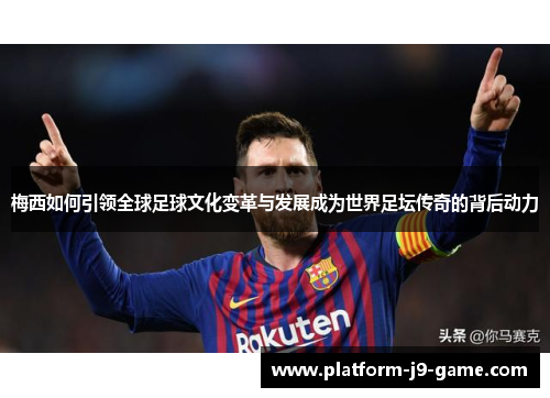 梅西如何引领全球足球文化变革与发展成为世界足坛传奇的背后动力