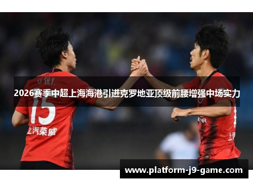 2026赛季中超上海海港引进克罗地亚顶级前腰增强中场实力