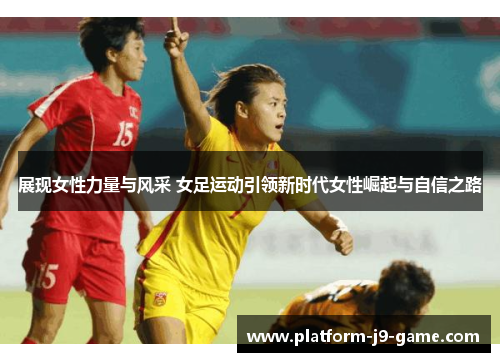 展现女性力量与风采 女足运动引领新时代女性崛起与自信之路