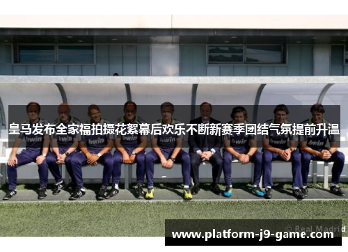 皇马发布全家福拍摄花絮幕后欢乐不断新赛季团结气氛提前升温 皇马发布全家福拍摄花絮幕后欢乐不断新赛季团结气氛提前升温