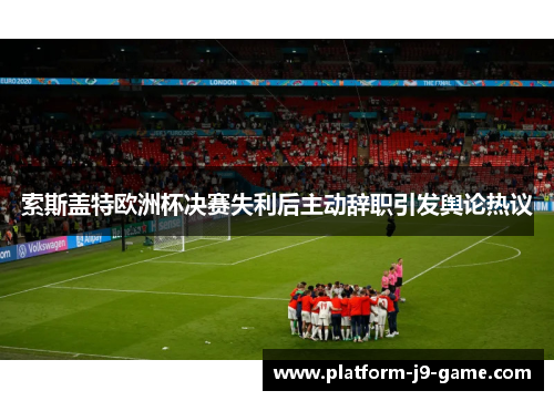 索斯盖特欧洲杯决赛失利后主动辞职引发舆论热议 索斯盖特欧洲杯决赛失利后主动辞职引发舆论热议
