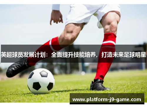 英超球员发展计划:全面提升技能培养,打造未来足球明星 英超球员发展计划:全面提升技能培养,打造未来足球明星
